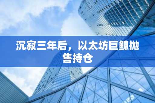 沉寂三年后,以太坊巨鲸抛售持仓