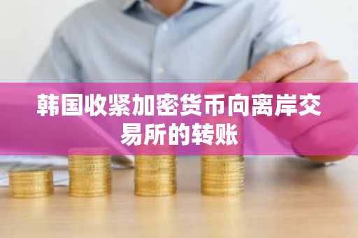 韩国收紧加密货币向离岸交易所的转账