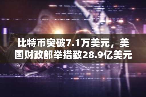 比特币突破7.1万美元，美国财政部举措致28.9亿美元空头遭清算