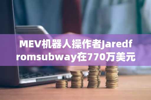 MEV机器人操作者Jaredfromsubway在770万美元漏洞后因交易失误损失50.5万美元