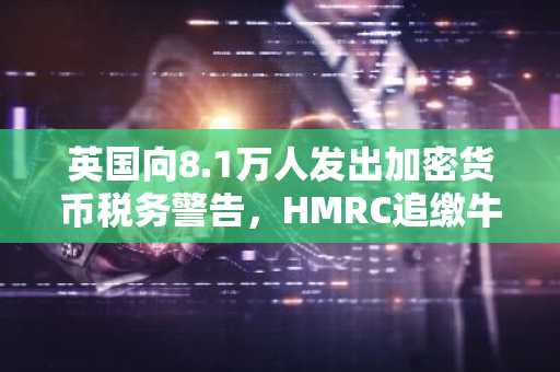 英国向8.1万人发出加密货币税务警告，HMRC追缴牛市未缴收益
