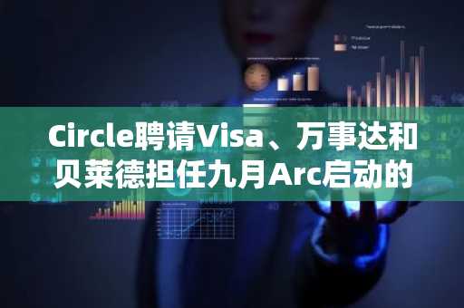 Circle聘请Visa、万事达和贝莱德担任九月Arc启动的验证者