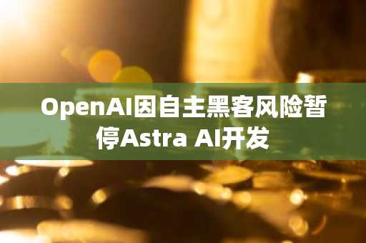 OpenAI因自主黑客风险暂停Astra AI开发