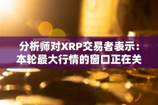 分析师对XRP交易者表示:本轮最大行情的窗口正在关闭,接下来会如何?