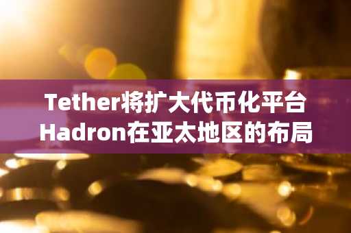 Tether将扩大代币化平台Hadron在亚太地区的布局，并任命Jed Nazif