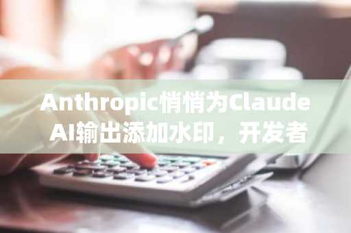 Anthropic悄悄为Claude AI输出添加水印,开发者已开始尝试破解