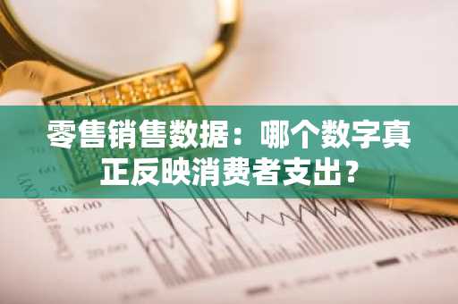 零售销售数据：哪个数字真正反映消费者支出？