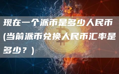 现在一个派币是多少人民币 - 当前派币兑换人民币汇率是多少?