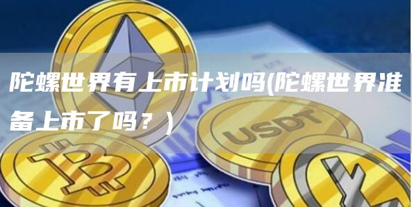 陀螺世界有上市计划吗 - 陀螺世界准备上市了吗?