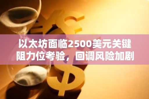以太坊面临2500美元关键阻力位考验,回调风险加剧