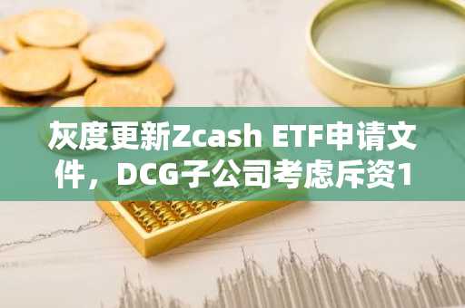 灰度更新Zcash ETF申请文件，DCG子公司考虑斥资1.1亿美元购入ZEC