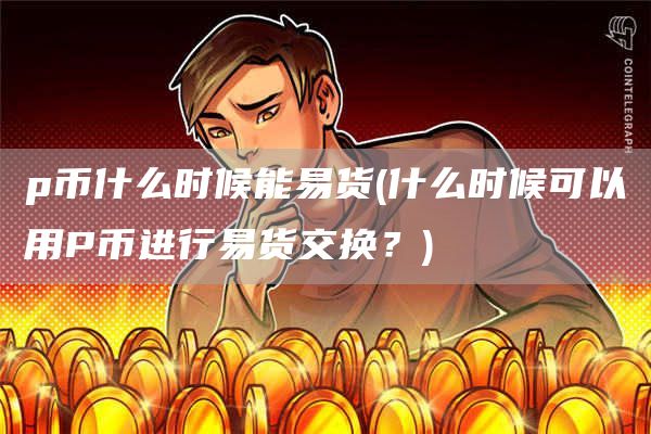 p币什么时候能易货 - 什么时候可以用P币进行易货交换?