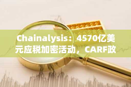 Chainalysis:4570亿美元应税加密活动,CARF政策漏洞被指