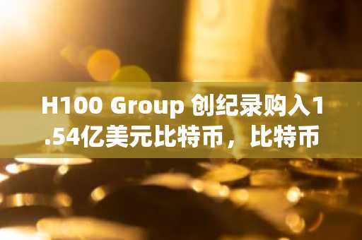H100 Group 创纪录购入1.54亿美元比特币,比特币储备近乎翻三倍