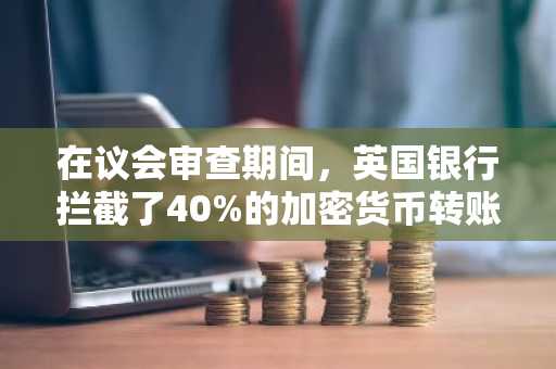 在议会审查期间,英国银行拦截了40%的加密货币转账