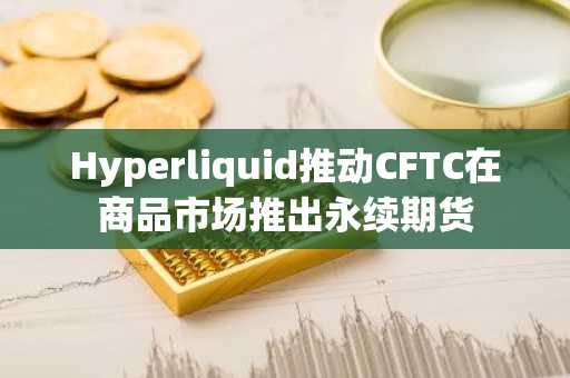 Hyperliquid推动CFTC在商品市场推出永续期货