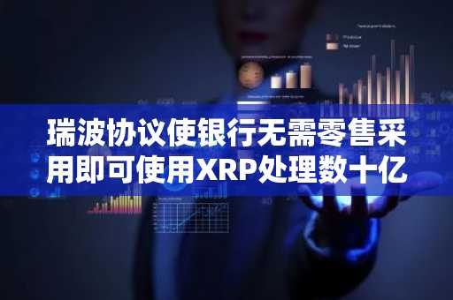 瑞波协议使银行无需零售采用即可使用XRP处理数十亿交易
