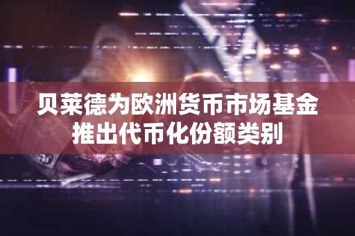 贝莱德为欧洲货币市场基金推出代币化份额类别