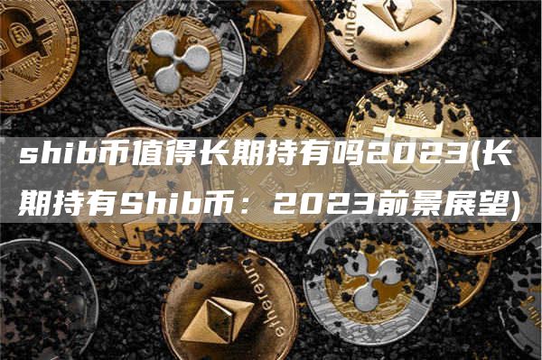 shib币值得长期持有吗2023 - 长期持有Shib币:2023前景展望