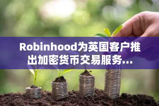 Robinhood为英国客户推出加密货币交易服务…