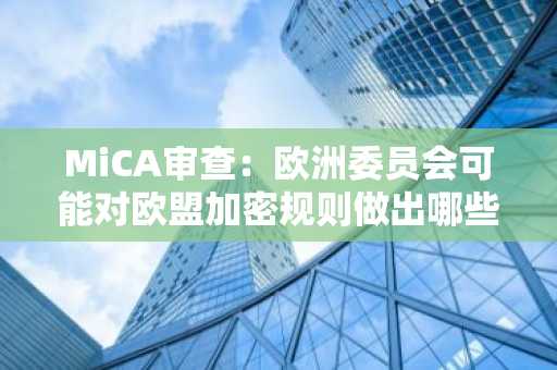 MiCA审查:欧洲委员会可能对欧盟加密规则做出哪些调整?