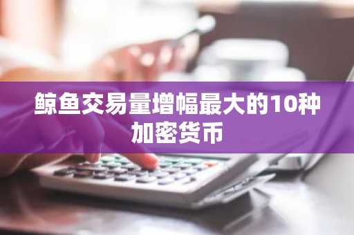 鲸鱼交易量增幅最大的10种加密货币