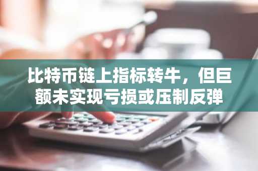 比特币链上指标转牛,但巨额未实现亏损或压制反弹