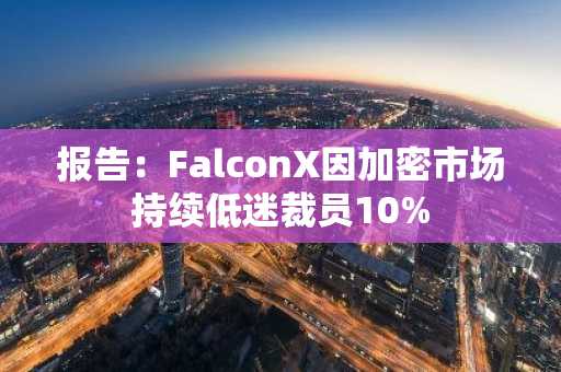 报告:FalconX因加密市场持续低迷裁员10%