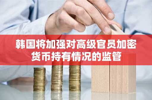 韩国将加强对高级官员加密货币持有情况的监管