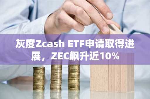 灰度Zcash ETF申请取得进展，ZEC飙升近10%