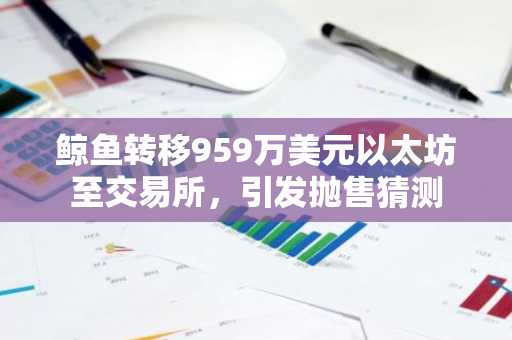 鲸鱼转移959万美元以太坊至交易所,引发抛售猜测