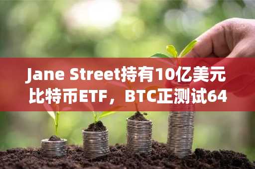 Jane Street持有10亿美元比特币ETF，BTC正测试64000美元关键位