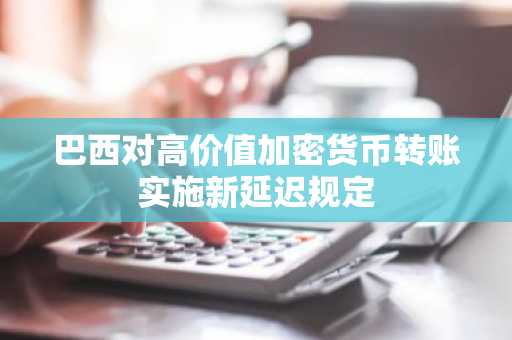 巴西对高价值加密货币转账实施新延迟规定