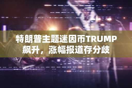 特朗普主题迷因币TRUMP飙升,涨幅报道存分歧