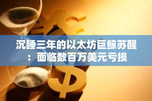 沉睡三年的以太坊巨鲸苏醒：面临数百万美元亏损