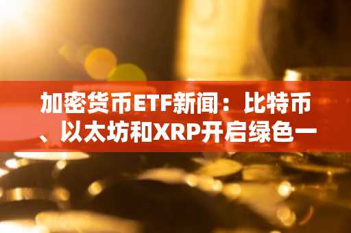 加密货币ETF新闻：比特币、以太坊和XRP开启绿色一周
