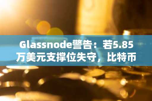 Glassnode警告:若5.85万美元支撑位失守,比特币或将面临更深跌幅
