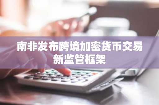 南非发布跨境加密货币交易新监管框架