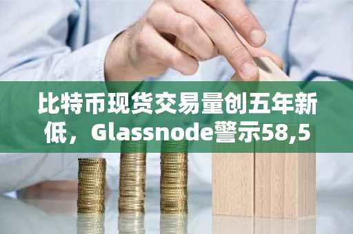 比特币现货交易量创五年新低,Glassnode警示58,500美元附近风险
