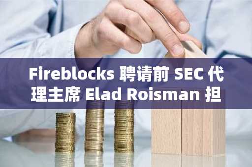 Fireblocks 聘请前 SEC 代理主席 Elad Roisman 担任首席监管官