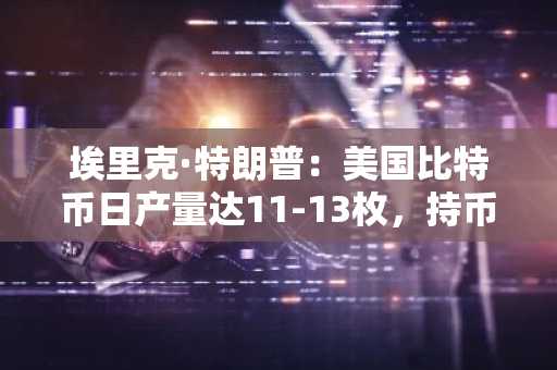 埃里克·特朗普：美国比特币日产量达11-13枚，持币量超8300枚
