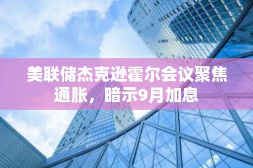 美联储杰克逊霍尔会议聚焦通胀，暗示9月加息