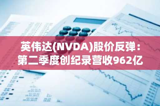 英伟达(NVDA)股价反弹:第二季度创纪录营收962亿美元点燃AI热潮