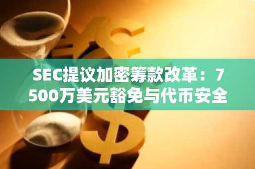 SEC提议加密筹款改革：7500万美元豁免与代币安全港