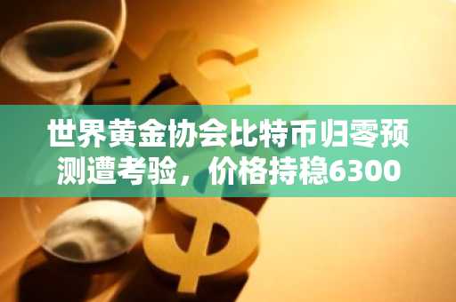 世界黄金协会比特币归零预测遭考验,价格持稳63000美元附近