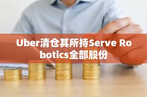 Uber清仓其所持Serve Robotics全部股份
