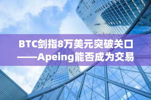BTC剑指8万美元突破关口——Apeing能否成为交易员追捧的山寨币首选?