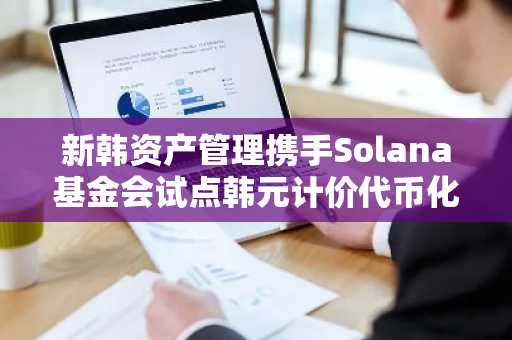 新韩资产管理携手Solana基金会试点韩元计价代币化基金