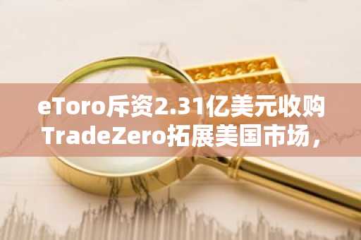 eToro斥资2.31亿美元收购TradeZero拓展美国市场,股价应声暴跌10%