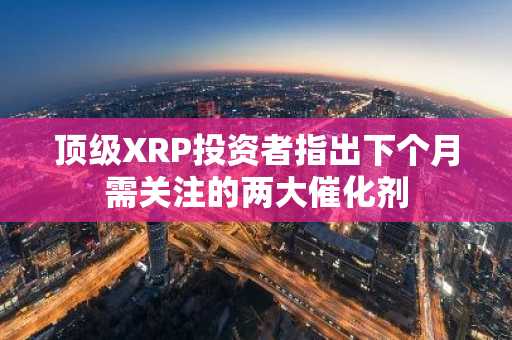 顶级XRP投资者指出下个月需关注的两大催化剂
